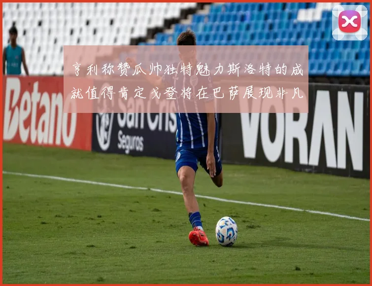 亨利称赞瓜帅独特魅力斯洛特的成就值得肯定戈登将在巴萨展现非凡才华