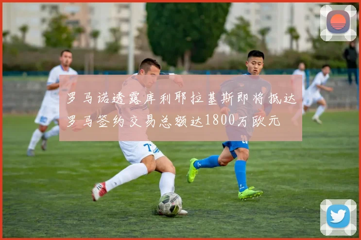 罗马诺透露库利耶拉基斯即将抵达罗马签约交易总额达1800万欧元